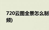 720云图全景怎么制作(720云图全景制作视频)