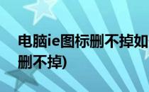 电脑ie图标删不掉如何解决(电脑桌面ie图标删不掉)