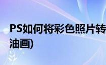 PS如何将彩色照片转油画(ps怎么把图片变成油画)