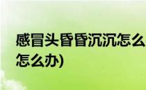 感冒头昏昏沉沉怎么办(夏天感冒头昏昏沉沉怎么办)