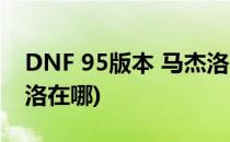 DNF 95版本 马杰洛在哪里(地下城勇士马杰洛在哪)