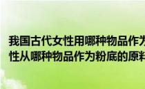 我国古代女性用哪种物品作为粉底原料蚂蚁庄园(我国古代女性从哪种物品作为粉底的原料)