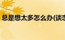 总是想太多怎么办(谈恋爱总是想太多怎么办)