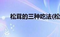 松茸的三种吃法(松茸的三种吃法图片)
