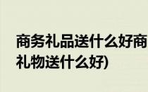 商务礼品送什么好商务礼品一般送什么(商务礼物送什么好)