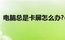 电脑总是卡屏怎么办?(电脑老是卡屏怎么办)