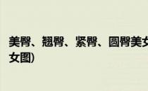 美臀、翘臀、紧臀、圆臀美女怎样打造性感曲线(圆润翘臀美女图)
