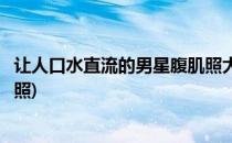 让人口水直流的男星腹肌照大盘点你中意谁(男明星好看腹肌照)