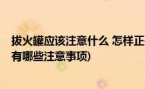 拔火罐应该注意什么 怎样正确拔火罐(拔火罐需要注意什么 有哪些注意事项)