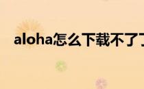 aloha怎么下载不了了(aloha不能下载了)