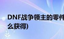 DNF战争领主的零件怎么得(dnf领主武器怎么获得)
