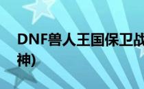 DNF兽人王国保卫战活动详解(dnf兽人守护神)
