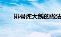 排骨炖大鹅的做法（炖大鹅的做法）