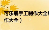 可乐瓶手工制作大全教程视频（可乐瓶手工制作大全）