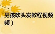 男孩吹头发教程视频（男生吹头发蓬松教学视频）
