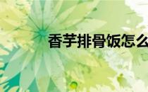 香芋排骨饭怎么做（香芋排骨）