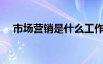 市场营销是什么工作（市场营销是什么）