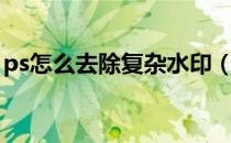 ps怎么去除复杂水印（用ps去掉复杂水印字）