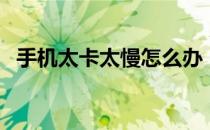 手机太卡太慢怎么办（手机反应慢怎么办）