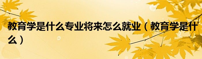 教育学是什么专业将来怎么就业（教育学是什么）