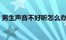 男生声音不好听怎么办（声音不好听怎么办）