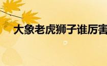 大象老虎狮子谁厉害（老虎狮子谁厉害）