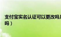 支付宝实名认证可以更改吗几次（支付宝实名认证可以更改吗）