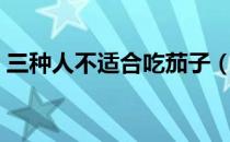 三种人不适合吃茄子（三种人不适合吃萝卜）