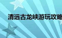 清远古龙峡游玩攻略（清远古龙峡攻略）