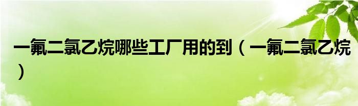一氟二氯乙烷哪些工厂用的到（一氟二氯乙烷）