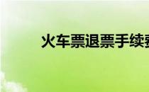 火车票退票手续费（火车票退票）