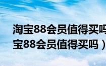 淘宝88会员值得买吗是个管一年的期限（淘宝88会员值得买吗）