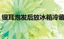 银耳泡发后放冰箱冷藏还能吃吗（银耳泡发）