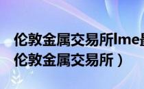 伦敦金属交易所lme最重要的上市品种（lme伦敦金属交易所）