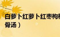 白萝卜红萝卜红枣枸杞排骨汤（白萝卜枸杞排骨汤）