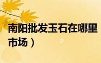 南阳批发玉石在哪里（南阳在那里有玉石批发市场）