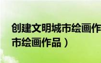 创建文明城市绘画作品 一等奖（创建文明城市绘画作品）