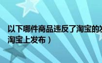 以下哪件商品违反了淘宝的发布规则（以下哪件商品不能在淘宝上发布）