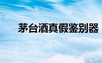 茅台酒真假鉴别器（茅台酒真假查询）