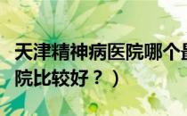 天津精神病医院哪个最好（天津哪些精神病医院比较好？）