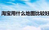 淘宝用什么地图比较好（淘宝用什么地图？）