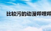 比较污的动漫哔哩哔哩（比较黄的动漫）