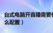 台式电脑开直播需要什么配置（开直播需要什么配置）
