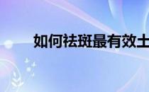 如何祛斑最有效土方法（如何祛斑）