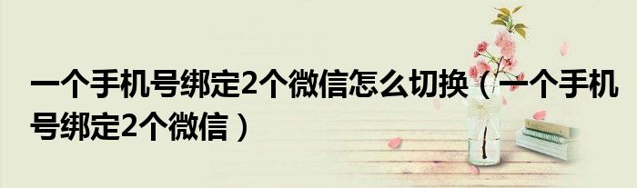 一个手机号绑定2个微信怎么切换（一个手机号绑定2个微信）