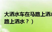 大洒水车在马路上洒水（洒水车为什么要在马路上洒水？）