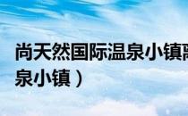尚天然国际温泉小镇离高铁站（尚天然国际温泉小镇）