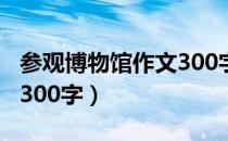 参观博物馆作文300字以上（参观博物馆作文300字）