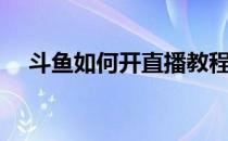 斗鱼如何开直播教程（斗鱼如何开直播）