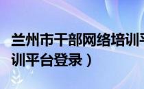兰州市干部网络培训平台（兰州市干部教育培训平台登录）